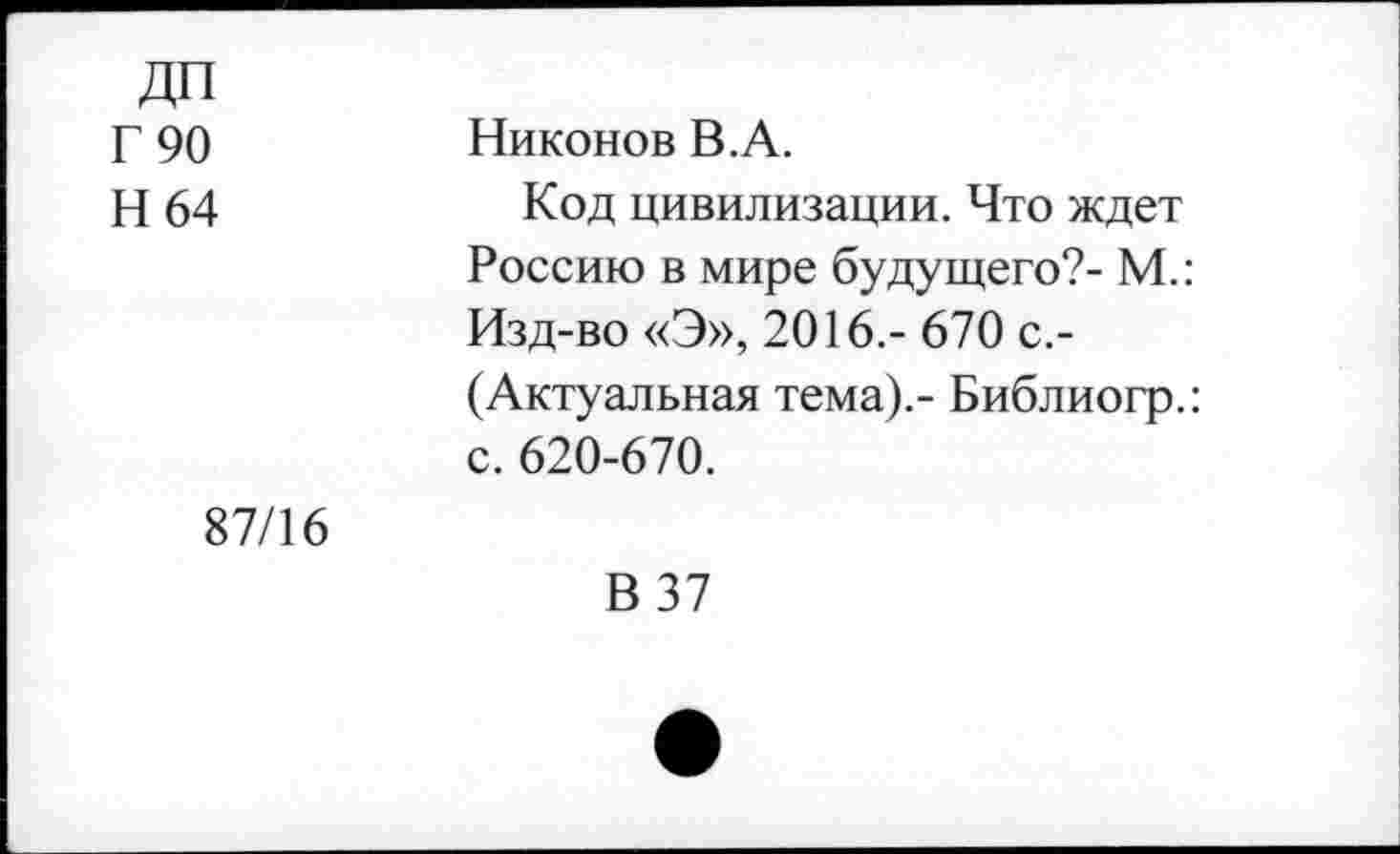 ﻿ДП Г 90 Н 64	Никонов В.А. Код цивилизации. Что ждет Россию в мире будущего?- М.: Изд-во «Э», 2016.- 670 с.-(Актуальная тема).- Библиогр.: с. 620-670.
87/16	В 37